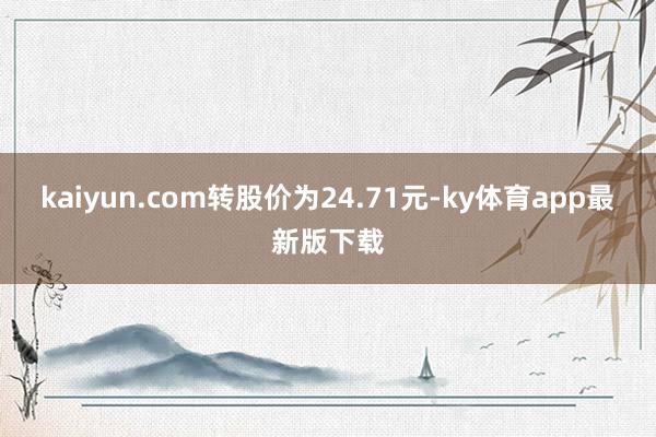 kaiyun.com转股价为24.71元-ky体育app最新版下载