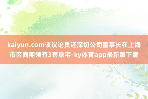 kaiyun.com该议论员还深切公司董事长在上海市区同期领有3套豪宅-ky体育app最新版下载