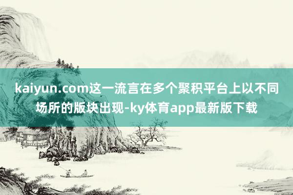 kaiyun.com这一流言在多个聚积平台上以不同场所的版块出现-ky体育app最新版下载