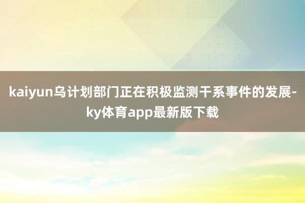 kaiyun乌计划部门正在积极监测干系事件的发展-ky体育app最新版下载