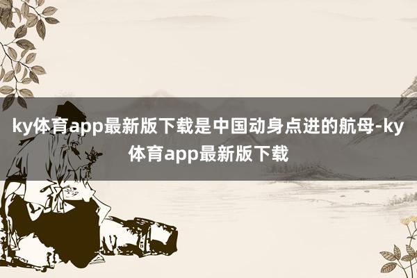 ky体育app最新版下载是中国动身点进的航母-ky体育app最新版下载