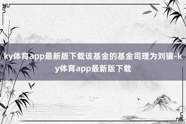 ky体育app最新版下载该基金的基金司理为刘骥-ky体育app最新版下载