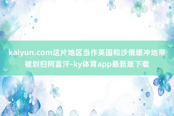 kaiyun.com这片地区当作英国和沙俄缓冲地带被划归阿富汗-ky体育app最新版下载