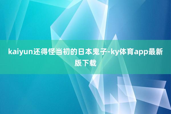 kaiyun还得怪当初的日本鬼子-ky体育app最新版下载