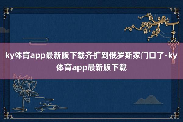 ky体育app最新版下载齐扩到俄罗斯家门口了-ky体育app最新版下载