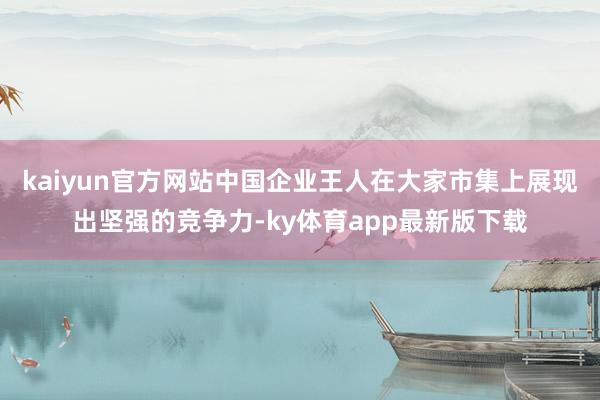 kaiyun官方网站中国企业王人在大家市集上展现出坚强的竞争力-ky体育app最新版下载