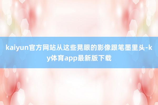 kaiyun官方网站从这些晃眼的影像跟笔墨里头-ky体育app最新版下载