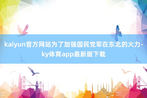 kaiyun官方网站为了加强国民党军在东北的火力-ky体育app最新版下载