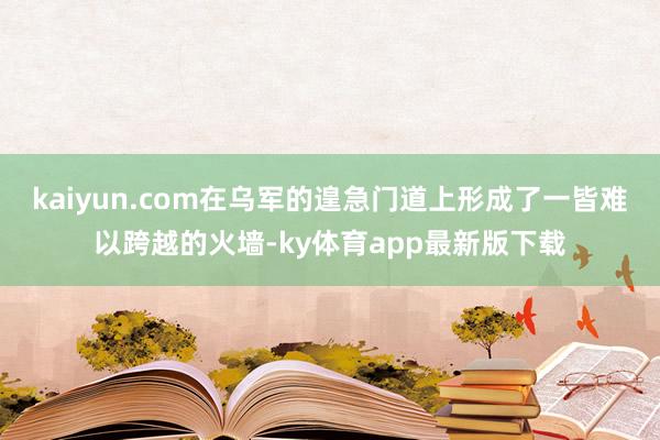 kaiyun.com在乌军的遑急门道上形成了一皆难以跨越的火墙-ky体育app最新版下载