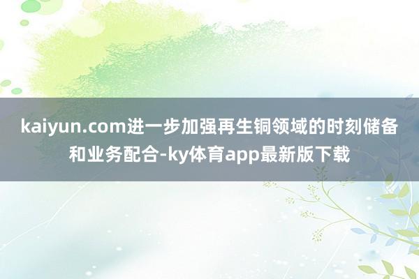 kaiyun.com进一步加强再生铜领域的时刻储备和业务配合-ky体育app最新版下载