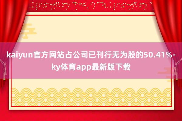 kaiyun官方网站占公司已刊行无为股的50.41%-ky体育app最新版下载