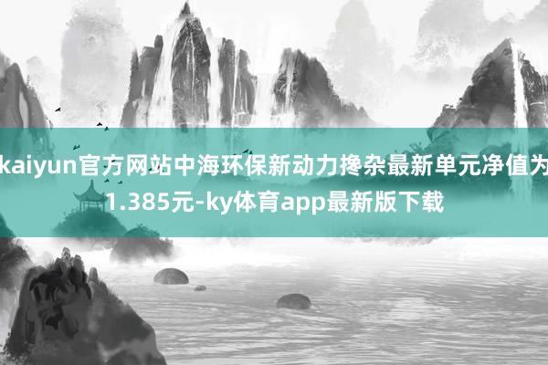 kaiyun官方网站中海环保新动力搀杂最新单元净值为1.385元-ky体育app最新版下载