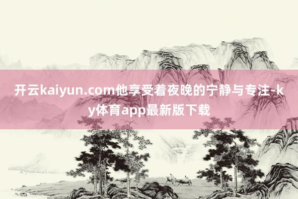 开云kaiyun.com他享受着夜晚的宁静与专注-ky体育app最新版下载