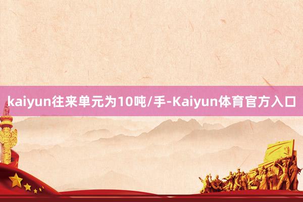 kaiyun往来单元为10吨/手-Kaiyun体育官方入口