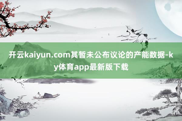 开云kaiyun.com其暂未公布议论的产能数据-ky体育app最新版下载