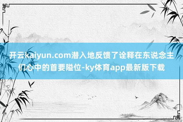 开云kaiyun.com潜入地反馈了诠释在东说念主们心中的首要隘位-ky体育app最新版下载