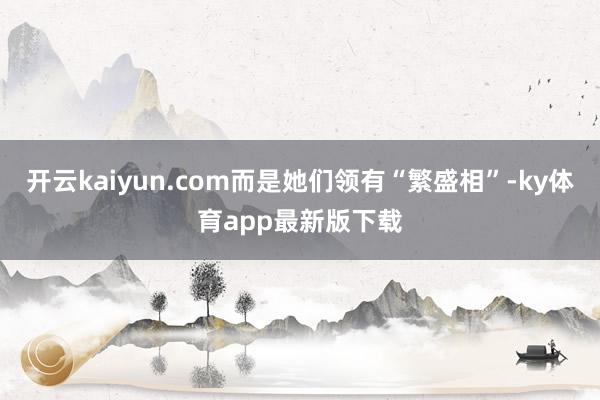 开云kaiyun.com而是她们领有“繁盛相”-ky体育app最新版下载