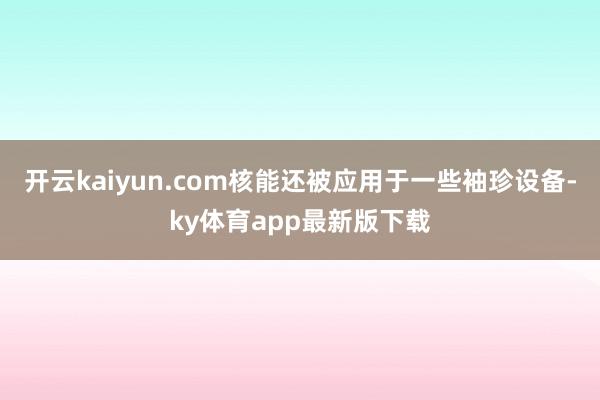 开云kaiyun.com核能还被应用于一些袖珍设备-ky体育app最新版下载