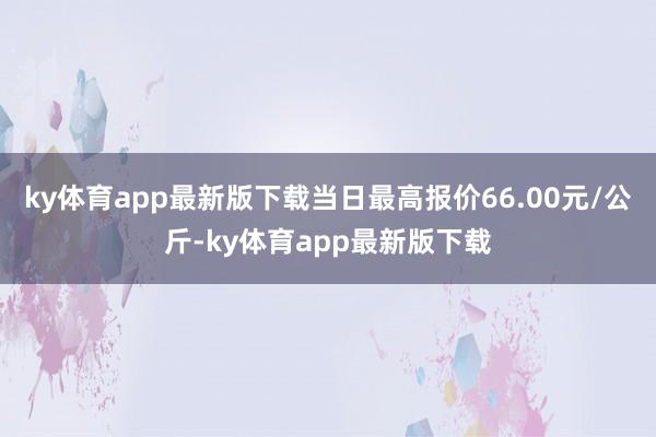 ky体育app最新版下载当日最高报价66.00元/公斤-ky体育app最新版下载