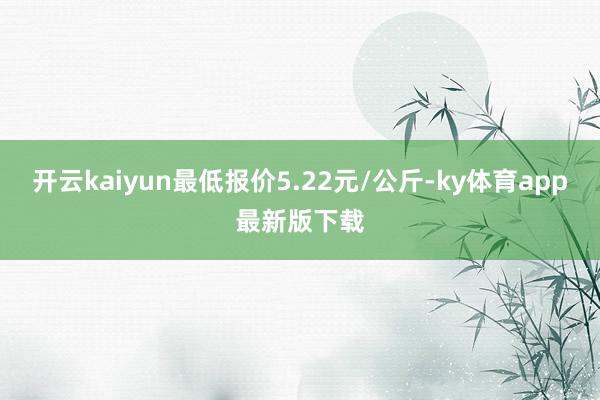 开云kaiyun最低报价5.22元/公斤-ky体育app最新版下载