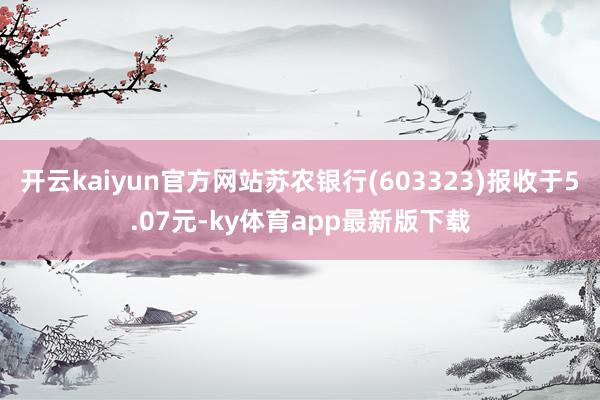 开云kaiyun官方网站苏农银行(603323)报收于5.07元-ky体育app最新版下载