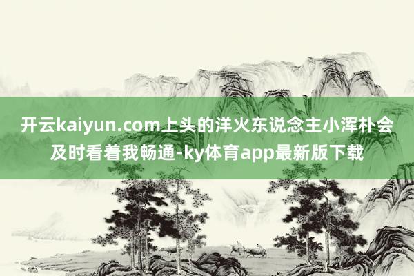 开云kaiyun.com上头的洋火东说念主小浑朴会及时看着我畅通-ky体育app最新版下载