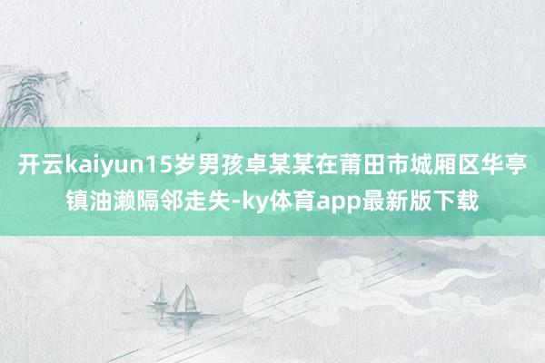 开云kaiyun15岁男孩卓某某在莆田市城厢区华亭镇油濑隔邻走失-ky体育app最新版下载