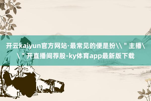 开云kaiyun官方网站·最常见的便是扮\＂主播\＂开直播间荐股-ky体育app最新版下载