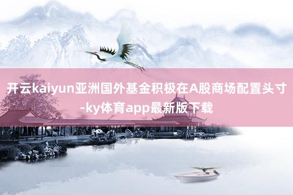 开云kaiyun亚洲国外基金积极在A股商场配置头寸-ky体育app最新版下载