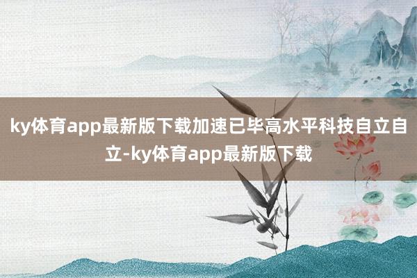 ky体育app最新版下载加速已毕高水平科技自立自立-ky体育app最新版下载