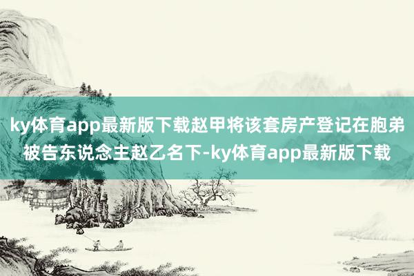 ky体育app最新版下载赵甲将该套房产登记在胞弟被告东说念主赵乙名下-ky体育app最新版下载