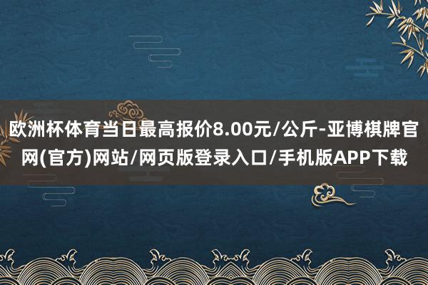 欧洲杯体育当日最高报价8.00元/公斤-亚博棋牌官网(官方)网站/网页版登录入口/手机版APP下载