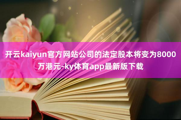 开云kaiyun官方网站公司的法定股本将变为8000万港元-ky体育app最新版下载