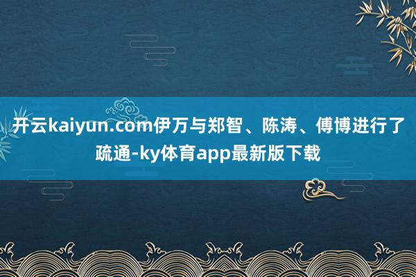 开云kaiyun.com伊万与郑智、陈涛、傅博进行了疏通-ky体育app最新版下载