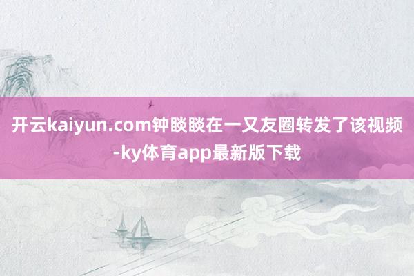 开云kaiyun.com钟睒睒在一又友圈转发了该视频-ky体育app最新版下载