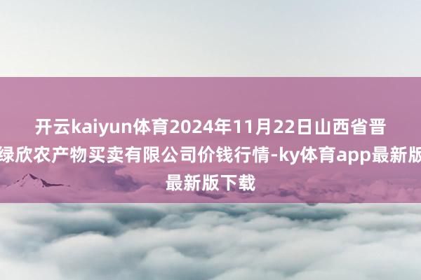 开云kaiyun体育2024年11月22日山西省晋城市绿欣农产物买卖有限公司价钱行情-ky体育app最新版下载