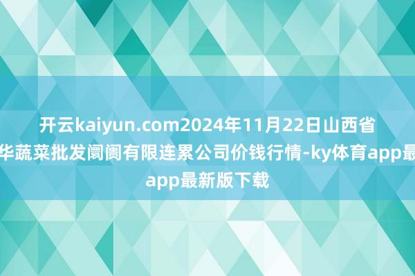 开云kaiyun.com2024年11月22日山西省大同市振华蔬菜批发阛阓有限连累公司价钱行情-ky体育app最新版下载