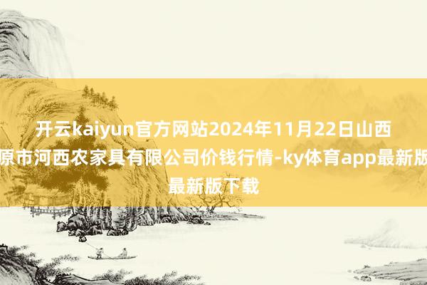 开云kaiyun官方网站2024年11月22日山西省太原市河西农家具有限公司价钱行情-ky体育app最新版下载