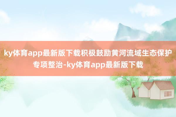 ky体育app最新版下载积极鼓励黄河流域生态保护专项整治-ky体育app最新版下载