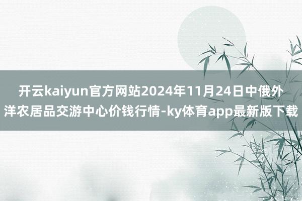 开云kaiyun官方网站2024年11月24日中俄外洋农居品交游中心价钱行情-ky体育app最新版下载