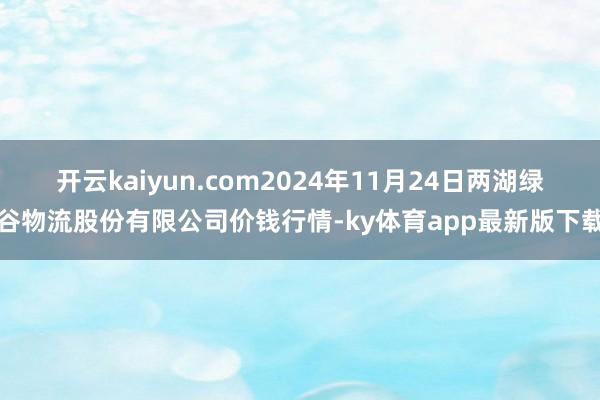 开云kaiyun.com2024年11月24日两湖绿谷物流股份有限公司价钱行情-ky体育app最新版下载