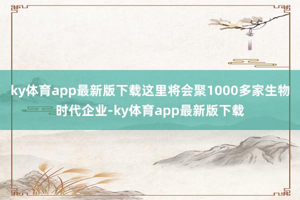 ky体育app最新版下载这里将会聚1000多家生物时代企业-ky体育app最新版下载