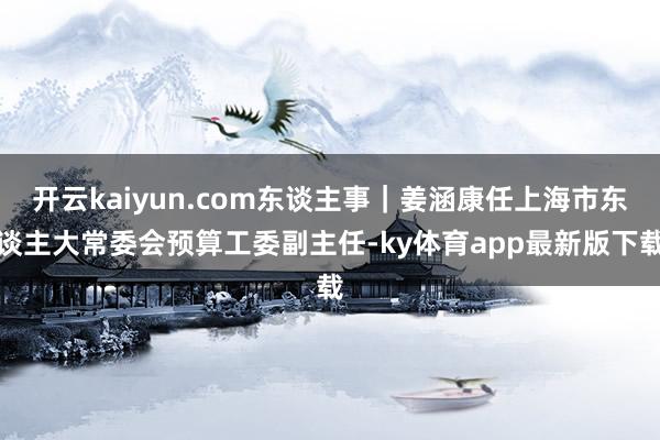 开云kaiyun.com东谈主事｜姜涵康任上海市东谈主大常委会预算工委副主任-ky体育app最新版下载