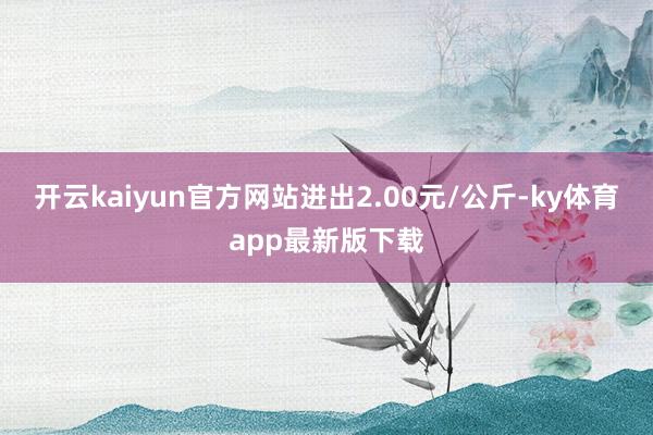 开云kaiyun官方网站进出2.00元/公斤-ky体育app最新版下载