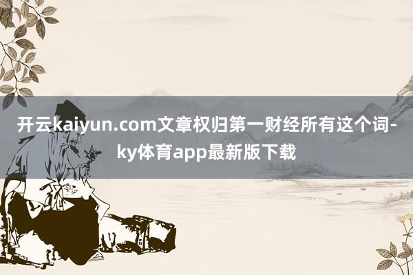 开云kaiyun.com文章权归第一财经所有这个词-ky体育app最新版下载