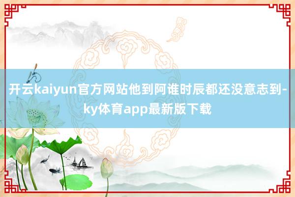 开云kaiyun官方网站他到阿谁时辰都还没意志到-ky体育app最新版下载