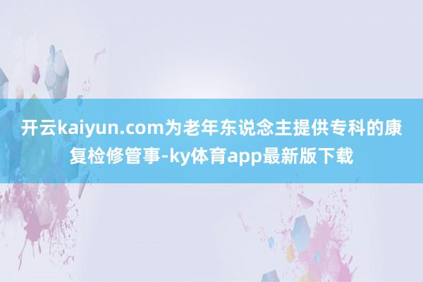 开云kaiyun.com为老年东说念主提供专科的康复检修管事-ky体育app最新版下载