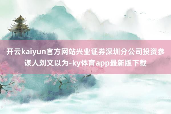 开云kaiyun官方网站兴业证券深圳分公司投资参谋人刘文以为-ky体育app最新版下载