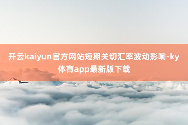 开云kaiyun官方网站短期关切汇率波动影响-ky体育app最新版下载