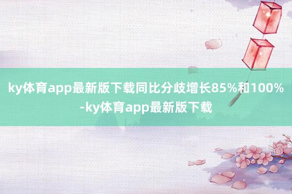 ky体育app最新版下载同比分歧增长85%和100%-ky体育app最新版下载